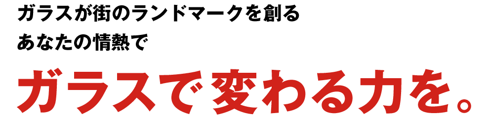 ガラスが街のランドマークを創る　あなたの情熱で　ガラスで変わる力を。